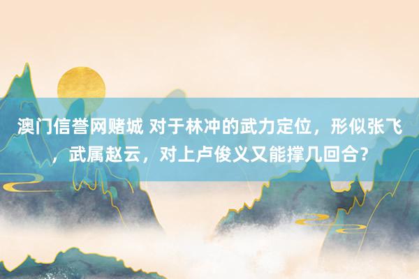 澳门信誉网赌城 对于林冲的武力定位，形似张飞，武属赵云，对上卢俊义又能撑几回合？