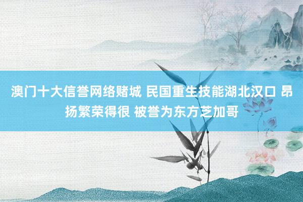 澳门十大信誉网络赌城 民国重生技能湖北汉口 昂扬繁荣得很 被誉为东方芝加哥