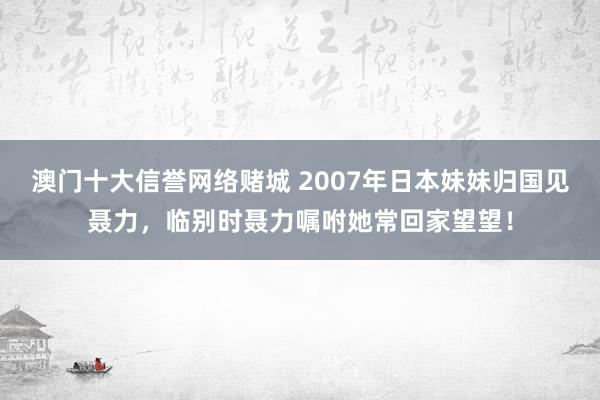 澳门十大信誉网络赌城 2007年日本妹妹归国见聂力，临别时聂力嘱咐她常回家望望！