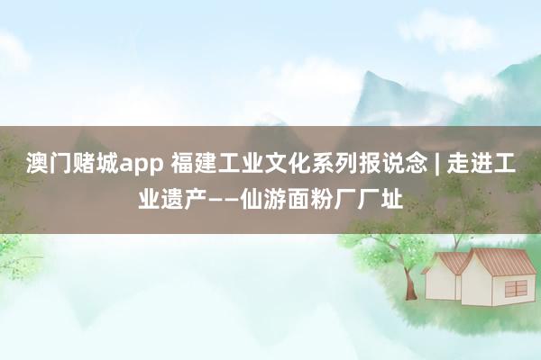 澳门赌城app 福建工业文化系列报说念 | 走进工业遗产——仙游面粉厂厂址