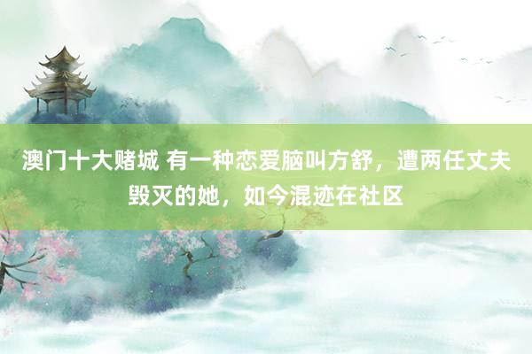 澳门十大赌城 有一种恋爱脑叫方舒，遭两任丈夫毁灭的她，如今混迹在社区