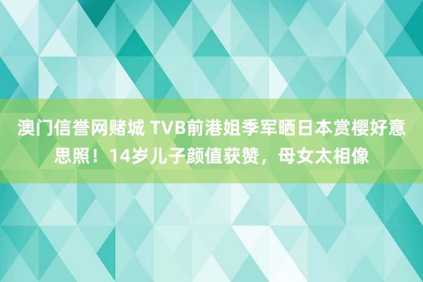 澳门信誉网赌城 TVB前港姐季军晒日本赏樱好意思照！14岁儿子颜值获赞，母女太相像