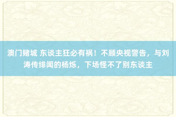 澳门赌城 东谈主狂必有祸！不顾央视警告，与刘涛传绯闻的杨烁，下场怪不了别东谈主