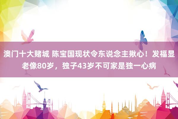 澳门十大赌城 陈宝国现状令东说念主揪心！发福显老像80岁，独子43岁不可家是独一心病