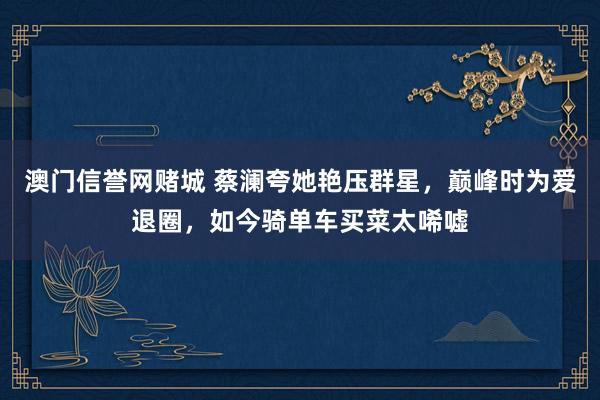 澳门信誉网赌城 蔡澜夸她艳压群星，巅峰时为爱退圈，如今骑单车买菜太唏嘘