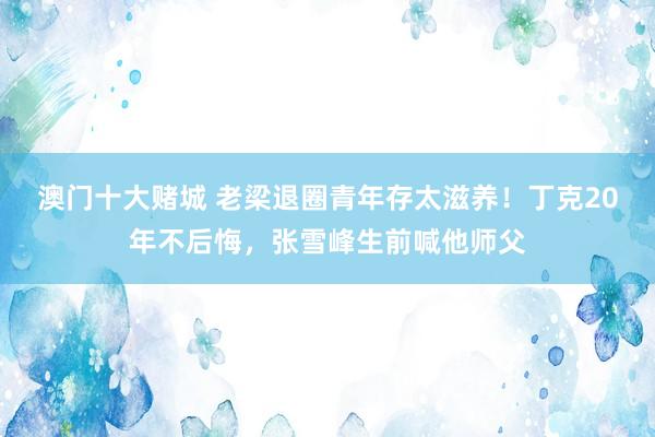 澳门十大赌城 老梁退圈青年存太滋养！丁克20年不后悔，张雪峰生前喊他师父
