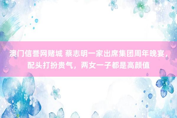 澳门信誉网赌城 蔡志明一家出席集团周年晚宴，配头打扮贵气，两女一子都是高颜值