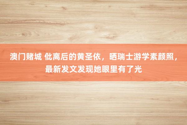 澳门赌城 仳离后的黄圣依，晒瑞士游学素颜照，最新发文发现她眼里有了光