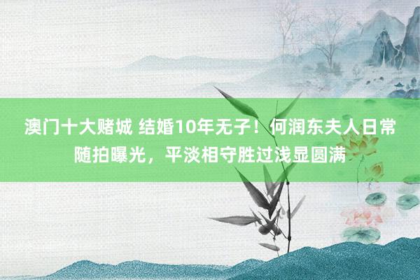 澳门十大赌城 结婚10年无子！何润东夫人日常随拍曝光，平淡相守胜过浅显圆满