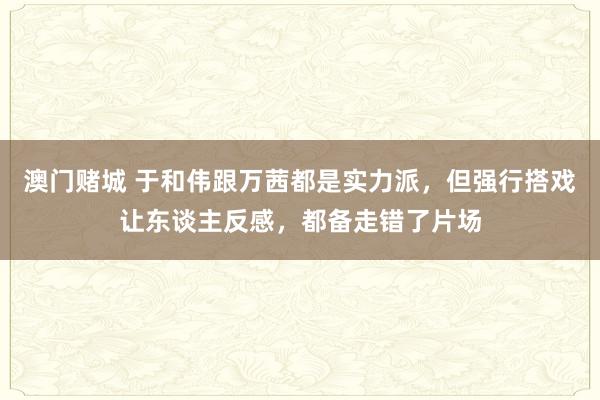 澳门赌城 于和伟跟万茜都是实力派，但强行搭戏让东谈主反感，都备走错了片场