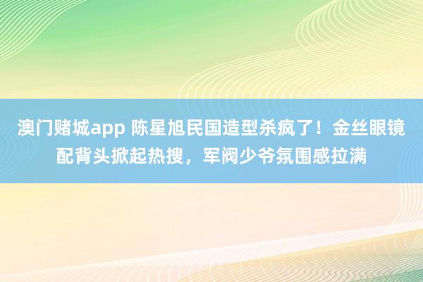澳门赌城app 陈星旭民国造型杀疯了！金丝眼镜配背头掀起热搜，军阀少爷氛围感拉满