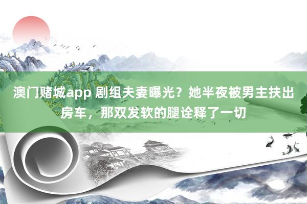 澳门赌城app 剧组夫妻曝光？她半夜被男主扶出房车，那双发软的腿诠释了一切