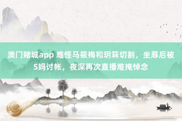 澳门赌城app 难怪马筱梅和玥箖切割，坐蓐后被S妈讨帐，夜深再次直播难掩悼念