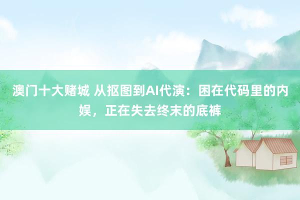澳门十大赌城 从抠图到AI代演：困在代码里的内娱，正在失去终末的底裤