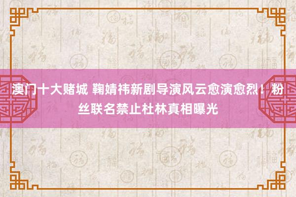 澳门十大赌城 鞠婧祎新剧导演风云愈演愈烈！粉丝联名禁止杜林真相曝光