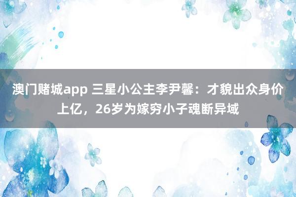 澳门赌城app 三星小公主李尹馨：才貌出众身价上亿，26岁为嫁穷小子魂断异域