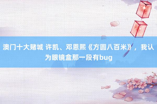 澳门十大赌城 许凯、邓恩熙《方圆八百米》，我认为眼镜盒那一段有bug