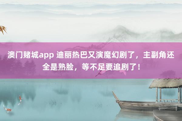 澳门赌城app 迪丽热巴又演魔幻剧了，主副角还全是熟脸，等不足要追剧了！
