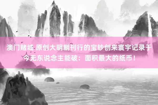 澳门赌城 原创大明朝刊行的宝钞创来寰宇记录于今无东说念主能破：面积最大的纸币！