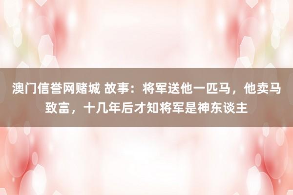 澳门信誉网赌城 故事：将军送他一匹马，他卖马致富，十几年后才知将军是神东谈主