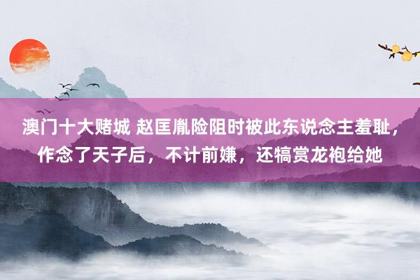 澳门十大赌城 赵匡胤险阻时被此东说念主羞耻，作念了天子后，不计前嫌，还犒赏龙袍给她