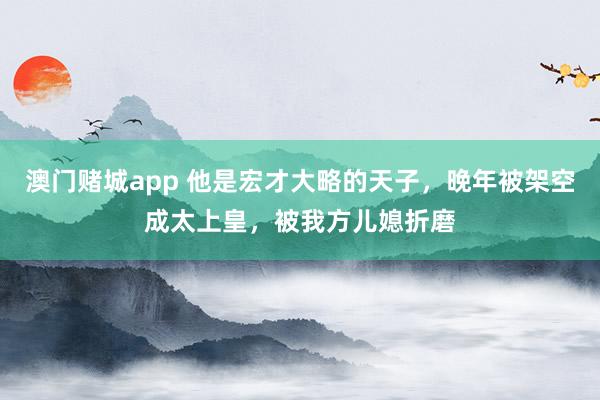 澳门赌城app 他是宏才大略的天子，晚年被架空成太上皇，被我方儿媳折磨