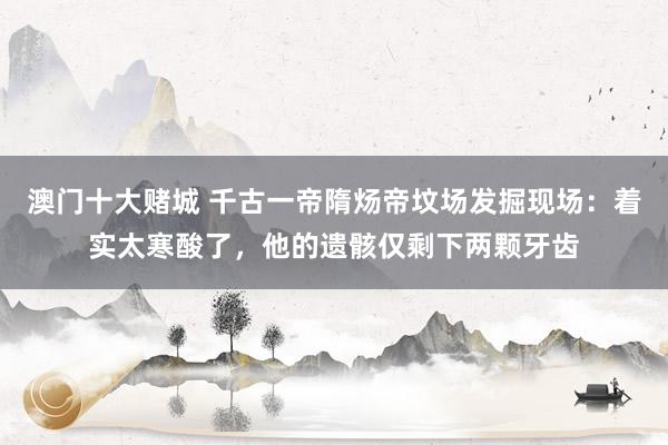 澳门十大赌城 千古一帝隋炀帝坟场发掘现场：着实太寒酸了，他的遗骸仅剩下两颗牙齿