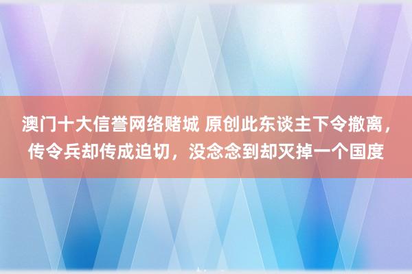 澳门十大信誉网络赌城 原创此东谈主下令撤离，传令兵却传成迫切，没念念到却灭掉一个国度