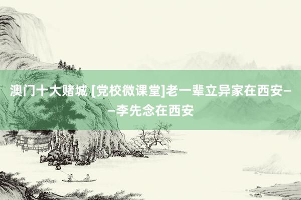 澳门十大赌城 [党校微课堂]老一辈立异家在西安——李先念在西安