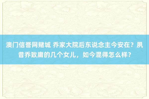 澳门信誉网赌城 乔家大院后东说念主今安在？夙昔乔致庸的几个女儿，如今混得怎么样？