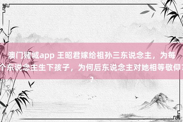 澳门赌城app 王昭君嫁给祖孙三东说念主，为每个东说念主生下孩子，为何后东说念主对她相等敬仰？