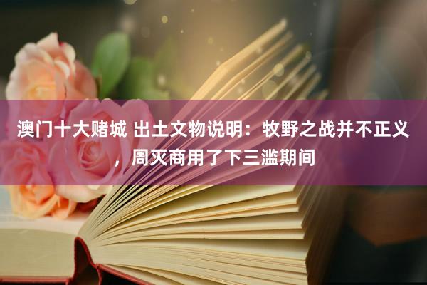 澳门十大赌城 出土文物说明：牧野之战并不正义，周灭商用了下三滥期间