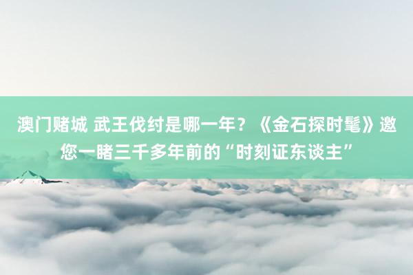 澳门赌城 武王伐纣是哪一年？《金石探时髦》邀您一睹三千多年前的“时刻证东谈主”