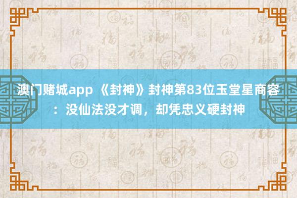 澳门赌城app 《封神》封神第83位玉堂星商容：没仙法没才调，却凭忠义硬封神