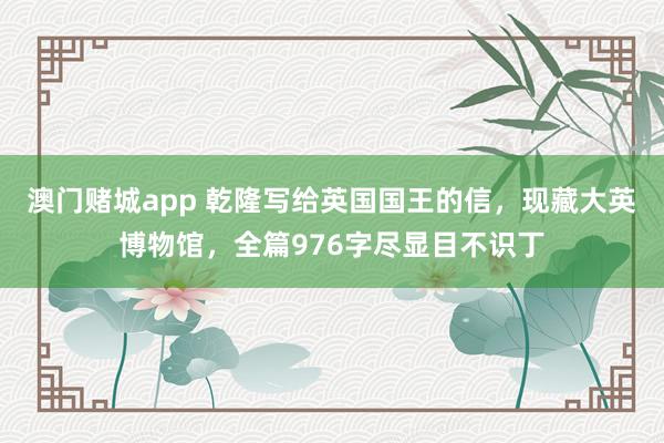 澳门赌城app 乾隆写给英国国王的信，现藏大英博物馆，全篇976字尽显目不识丁