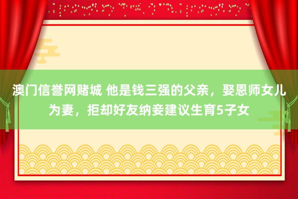 澳门信誉网赌城 他是钱三强的父亲，娶恩师女儿为妻，拒却好友纳妾建议生育5子女