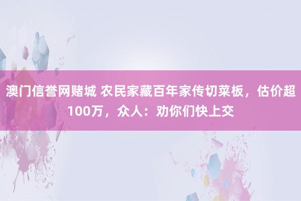 澳门信誉网赌城 农民家藏百年家传切菜板，估价超100万，众人：劝你们快上交