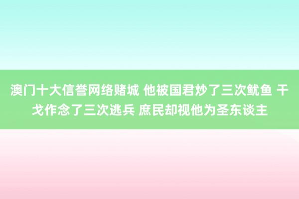 澳门十大信誉网络赌城 他被国君炒了三次鱿鱼 干戈作念了三次逃兵 庶民却视他为圣东谈主