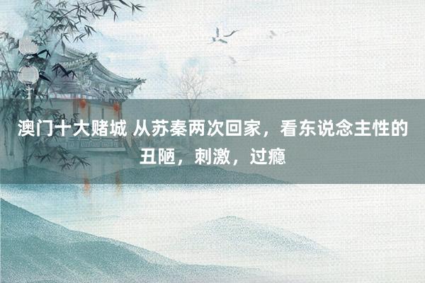 澳门十大赌城 从苏秦两次回家，看东说念主性的丑陋，刺激，过瘾