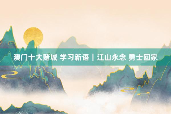 澳门十大赌城 学习新语｜江山永念 勇士回家