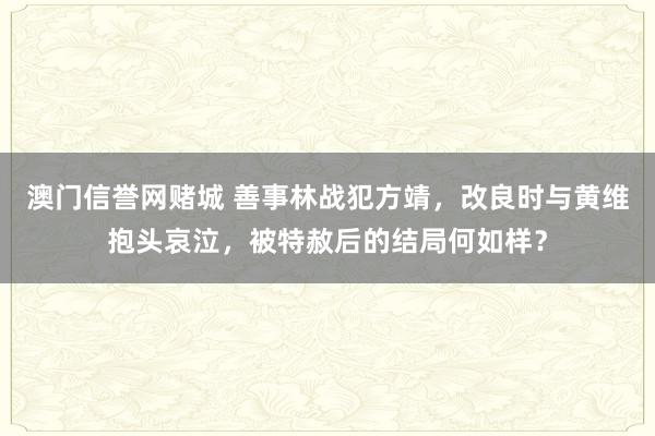 澳门信誉网赌城 善事林战犯方靖，改良时与黄维抱头哀泣，被特赦后的结局何如样？