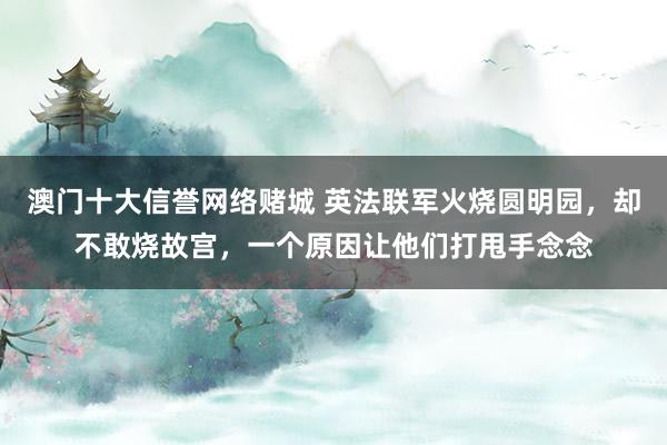 澳门十大信誉网络赌城 英法联军火烧圆明园，却不敢烧故宫，一个原因让他们打甩手念念