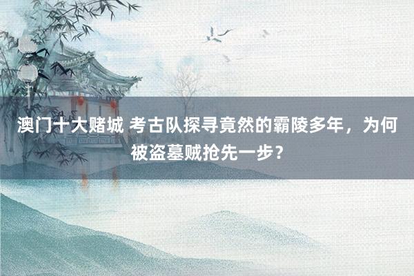 澳门十大赌城 考古队探寻竟然的霸陵多年，为何被盗墓贼抢先一步？