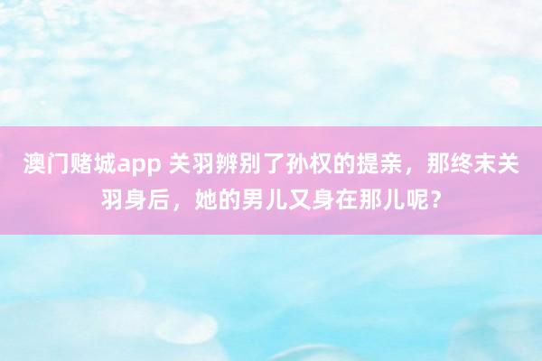 澳门赌城app 关羽辨别了孙权的提亲，那终末关羽身后，她的男儿又身在那儿呢？