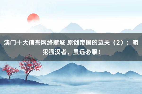 澳门十大信誉网络赌城 原创帝国的边关（2）：明犯强汉者，虽远必服！