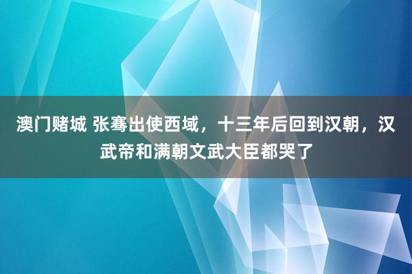 澳门赌城 张骞出使西域，十三年后回到汉朝，汉武帝和满朝文武大臣都哭了