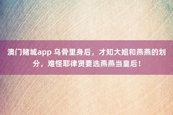 澳门赌城app 乌骨里身后，才知大姐和燕燕的划分，难怪耶律贤要选燕燕当皇后！