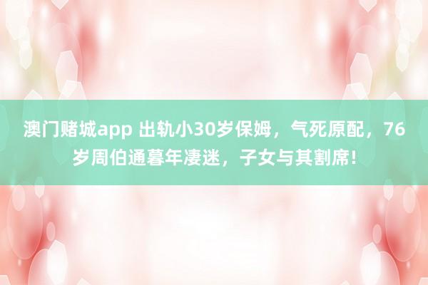 澳门赌城app 出轨小30岁保姆，气死原配，76岁周伯通暮年凄迷，子女与其割席!