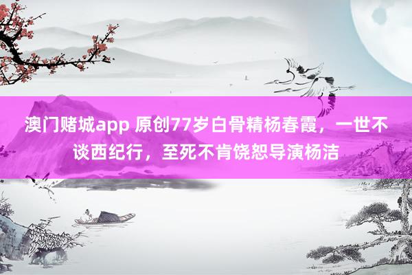 澳门赌城app 原创77岁白骨精杨春霞，一世不谈西纪行，至死不肯饶恕导演杨洁