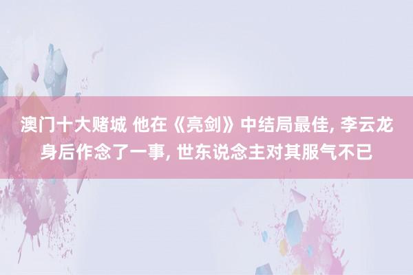 澳门十大赌城 他在《亮剑》中结局最佳， 李云龙身后作念了一事， 世东说念主对其服气不已